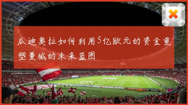 瓜迪奥拉如何利用5亿欧元的资金重塑曼城的未来蓝图