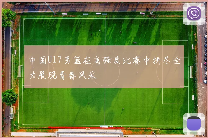 中国U17男篮在高强度比赛中拼尽全力展现青春风采