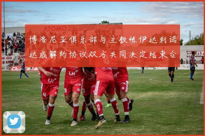 博洛尼亚俱乐部与主教练伊达利诺达成解约协议双方共同决定结束合作关系