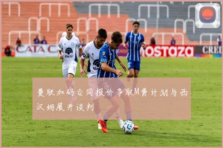 曼联加码合同报价争取M费计划与西汉姆展开谈判