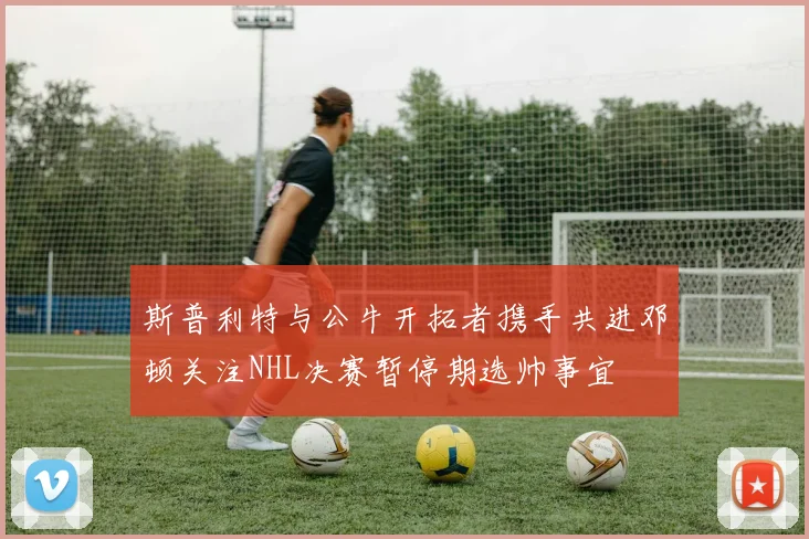 斯普利特与公牛开拓者携手共进邓顿关注NHL决赛暂停期选帅事宜
