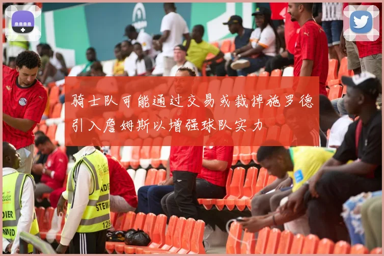 骑士队可能通过交易或裁掉施罗德引入詹姆斯以增强球队实力