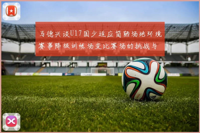 马德兴谈U17国少适应简陋场地环境赛事降级训练场变比赛场的挑战与应对