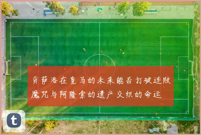 贡萨洛在皇马的未来能否打破连败魔咒与阿隆索的遗产交织的命运