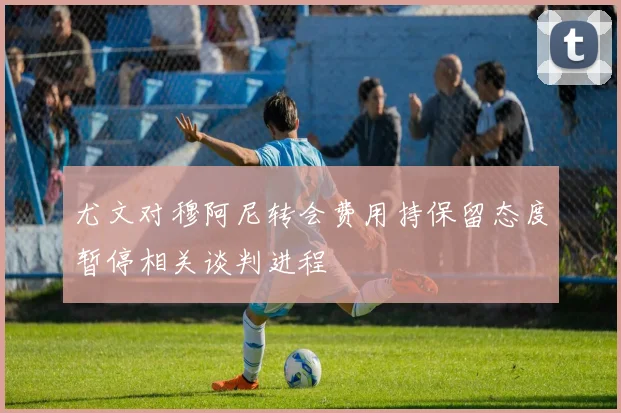 尤文对穆阿尼转会费用持保留态度暂停相关谈判进程