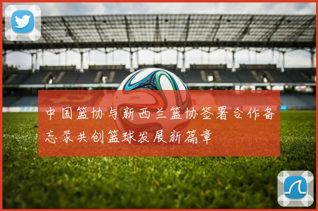 中国篮协与新西兰篮协签署合作备忘录共创篮球发展新篇章