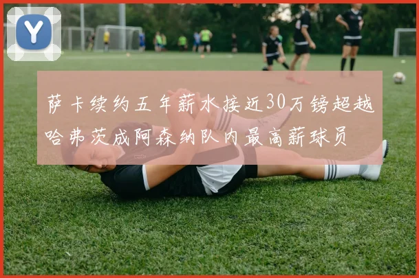 萨卡续约五年薪水接近30万镑超越哈弗茨成阿森纳队内最高薪球员