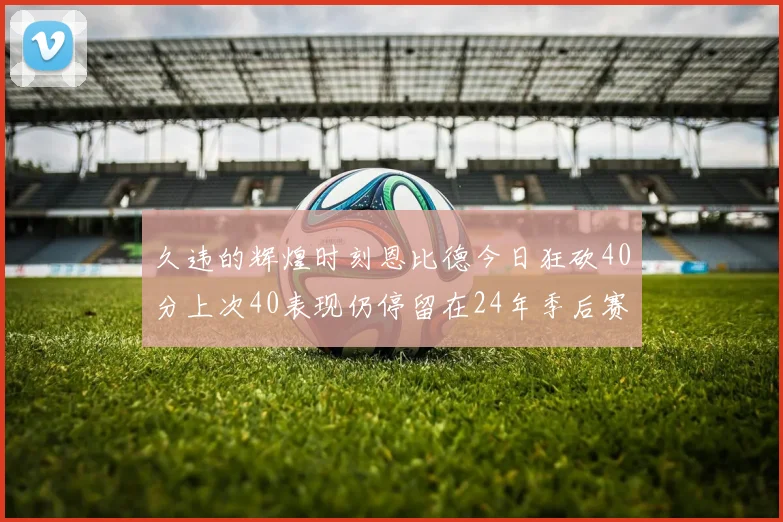久违的辉煌时刻恩比德今日狂砍40分上次40表现仍停留在24年季后赛