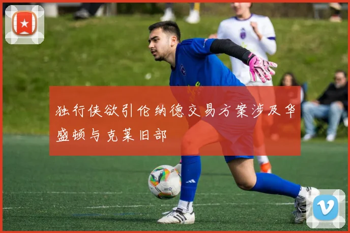 独行侠欲引伦纳德交易方案涉及华盛顿与克莱旧部