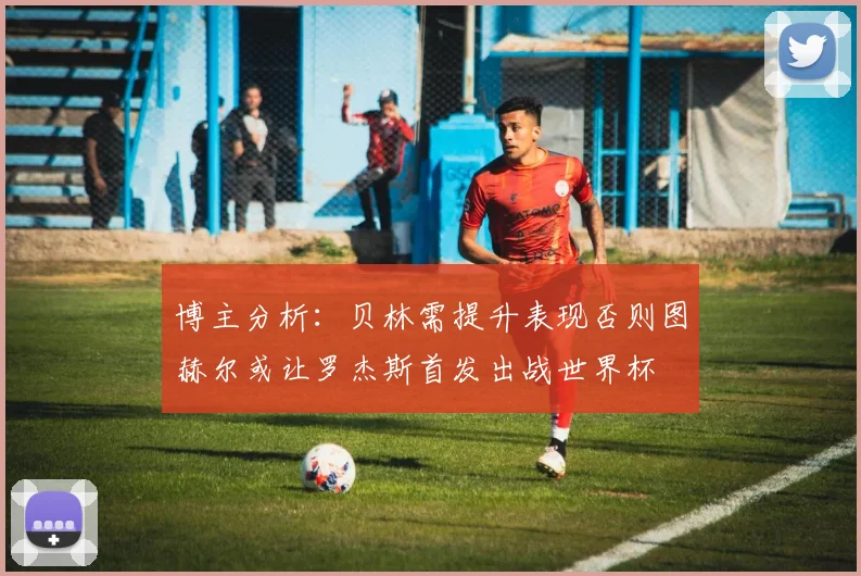 博主分析：贝林需提升表现否则图赫尔或让罗杰斯首发出战世界杯