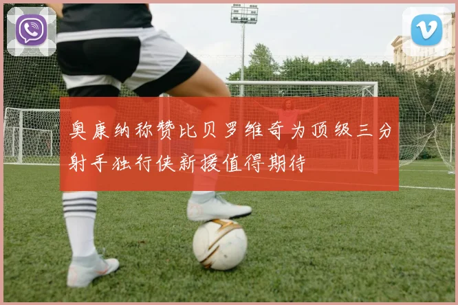 奥康纳称赞比贝罗维奇为顶级三分射手独行侠新援值得期待
