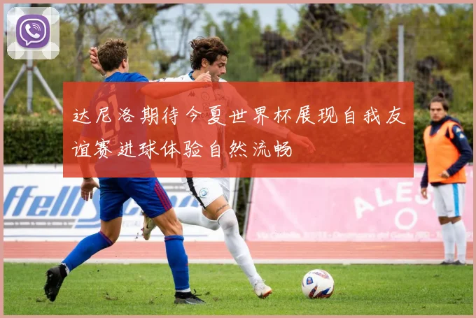 达尼洛期待今夏世界杯展现自我友谊赛进球体验自然流畅